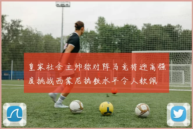 皇家社会主帅称对阵马竞将迎高强度挑战西蒙尼执教水平令人钦佩