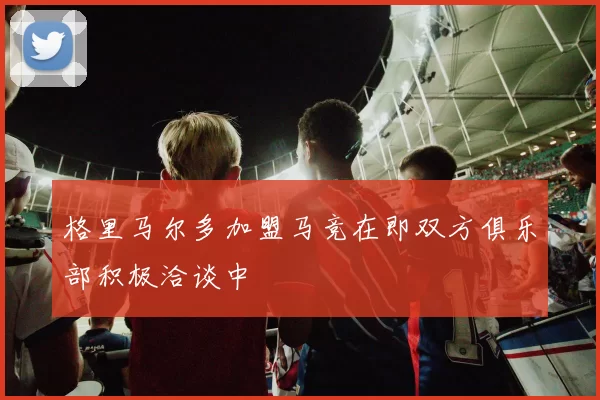 格里马尔多加盟马竞在即双方俱乐部积极洽谈中
