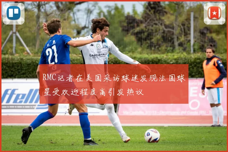 RMC记者在美国采访球迷发现法国球星受欢迎程度高引发热议