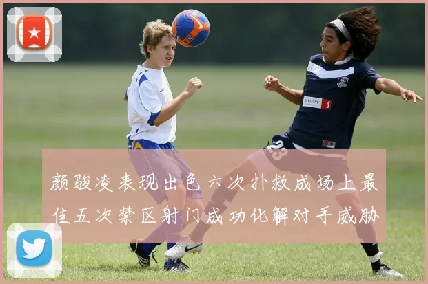 颜骏凌表现出色六次扑救成场上最佳五次禁区射门成功化解对手威胁