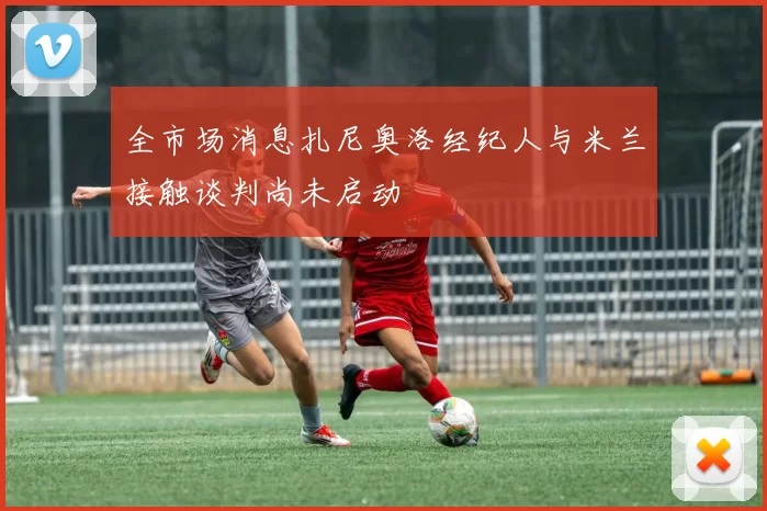 全市场消息扎尼奥洛经纪人与米兰接触谈判尚未启动