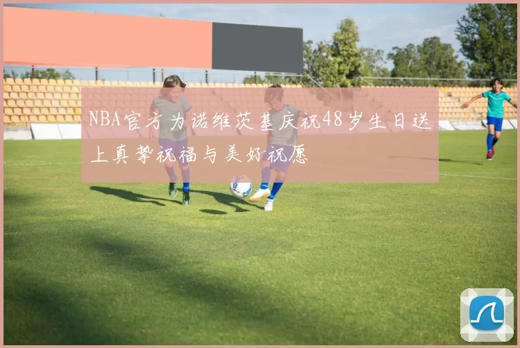 NBA官方为诺维茨基庆祝48岁生日送上真挚祝福与美好祝愿