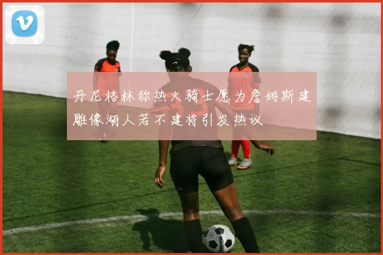 丹尼格林称热火骑士愿为詹姆斯建雕像湖人若不建将引发热议