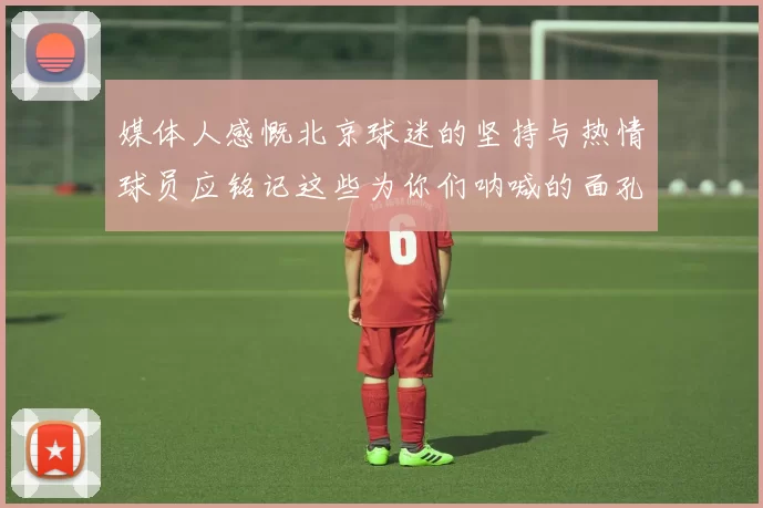 媒体人感慨北京球迷的坚持与热情球员应铭记这些为你们呐喊的面孔