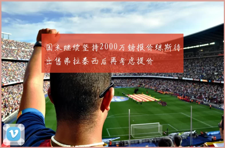 国米继续坚持2000万镑报价琼斯待出售弗拉泰西后再考虑提价