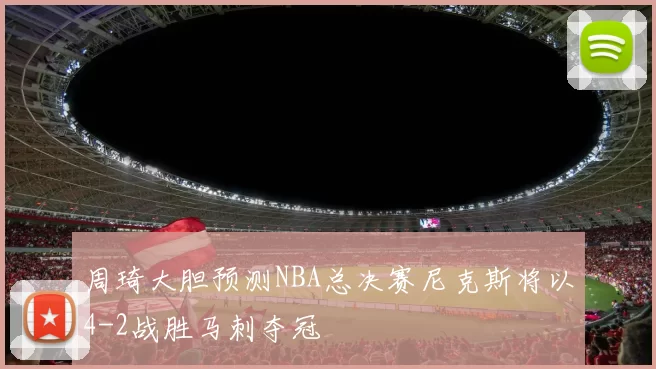 周琦大胆预测NBA总决赛尼克斯将以4-2战胜马刺夺冠