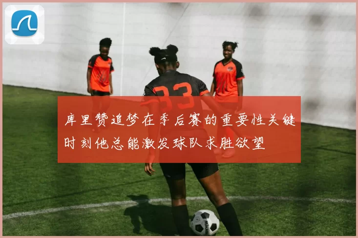 库里赞追梦在季后赛的重要性关键时刻他总能激发球队求胜欲望