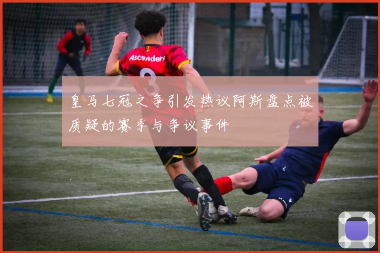 皇马七冠之争引发热议阿斯盘点被质疑的赛季与争议事件