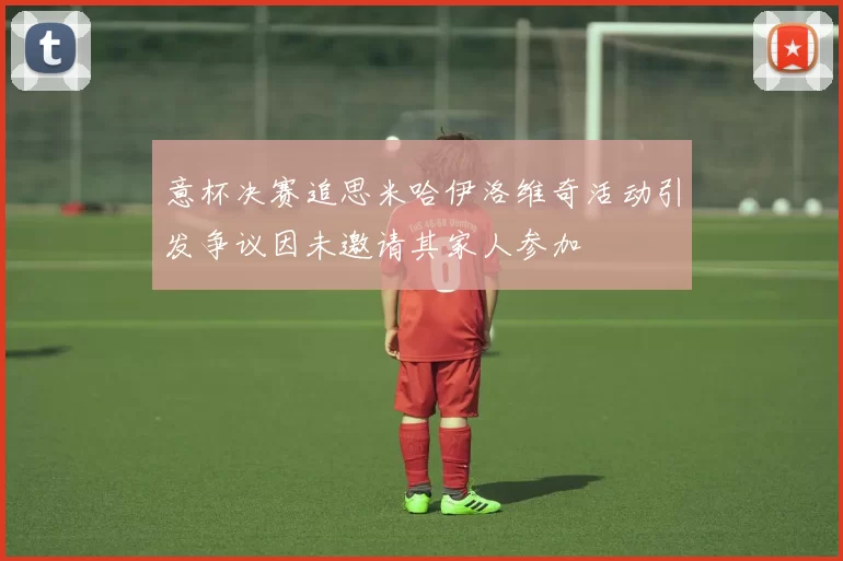 意杯决赛追思米哈伊洛维奇活动引发争议因未邀请其家人参加