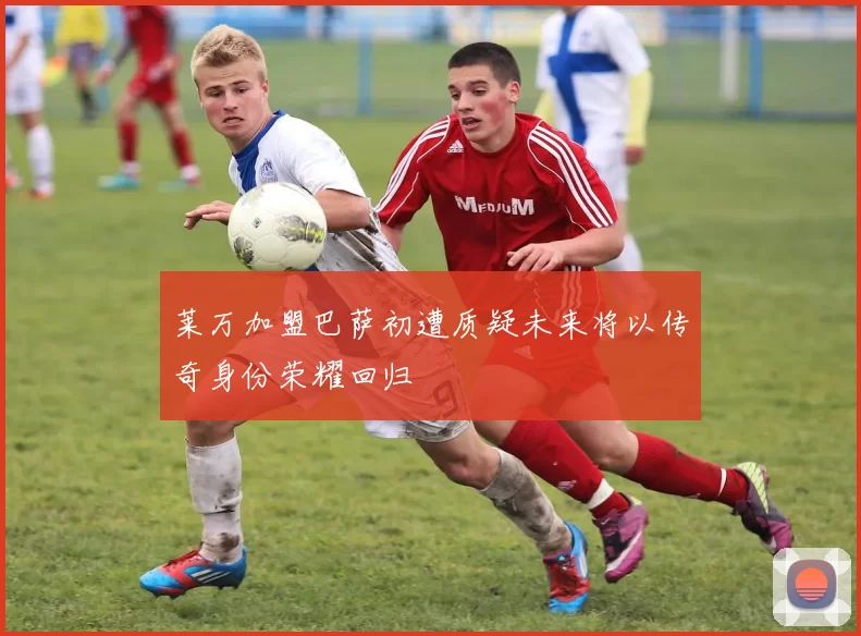 莱万加盟巴萨初遭质疑未来将以传奇身份荣耀回归