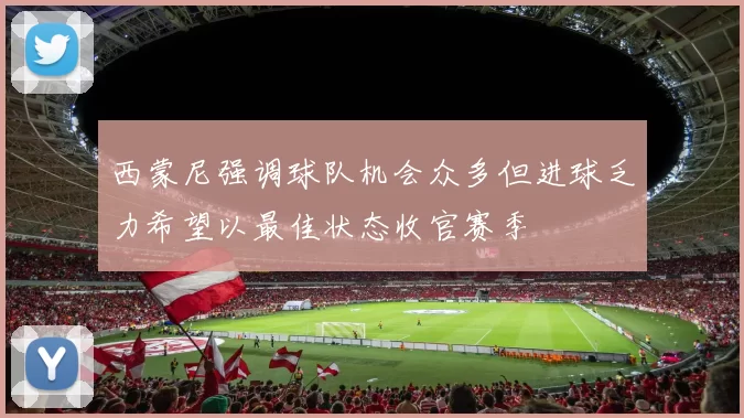 西蒙尼强调球队机会众多但进球乏力希望以最佳状态收官赛季